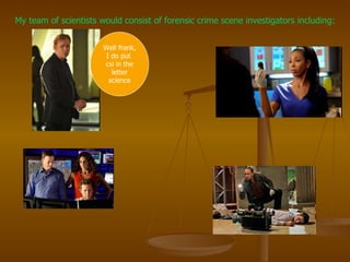 My team of scientists would consist of forensic crime scene investigators including: Well frank, I do put  csi in the letter science 