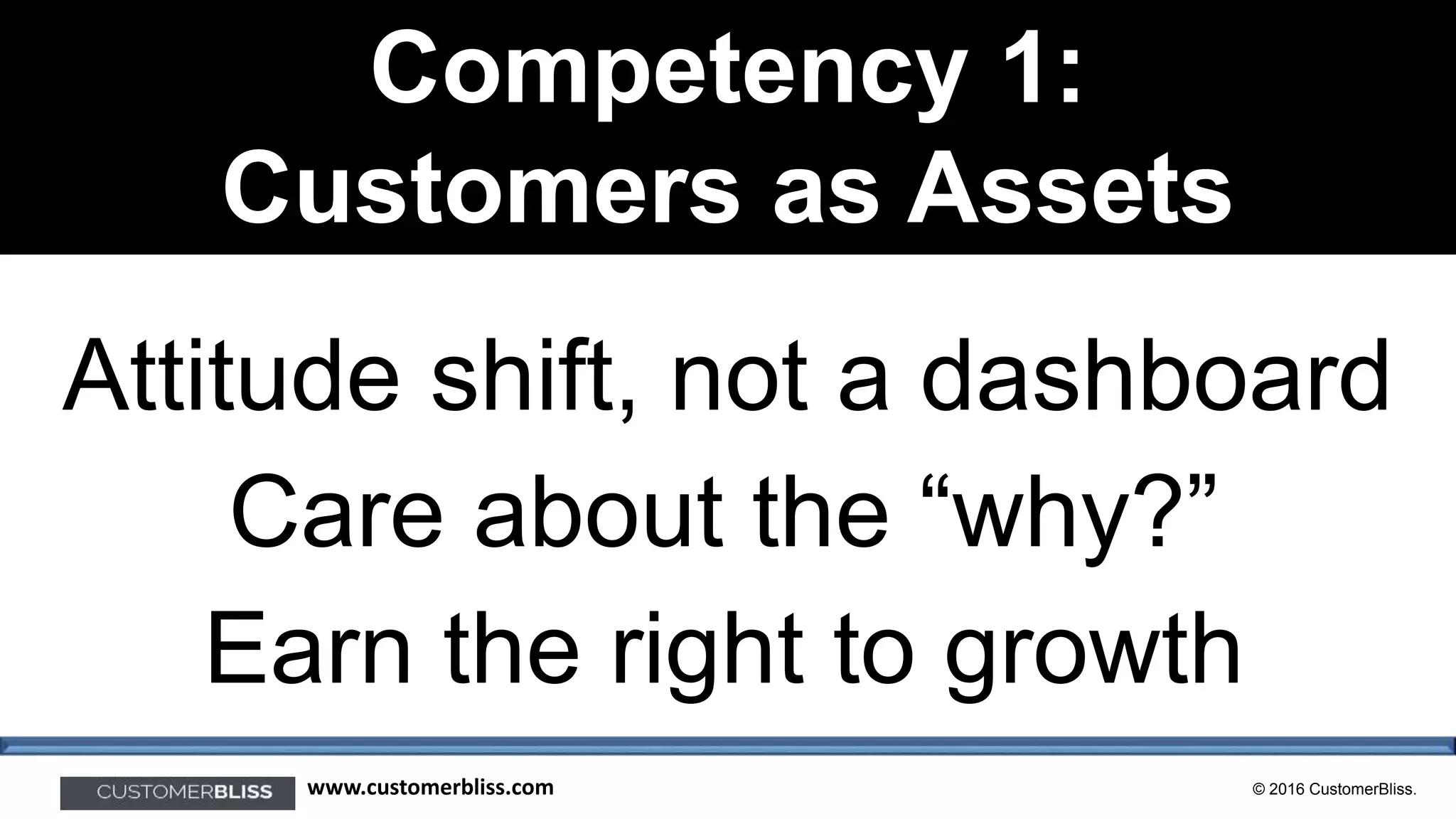© 2016 CustomerBliss.www.customerbliss.com
Competency 1:
Customers as Assets
Attitude shift, not a dashboard
Care about the “why?”
Earn the right to growth
 
