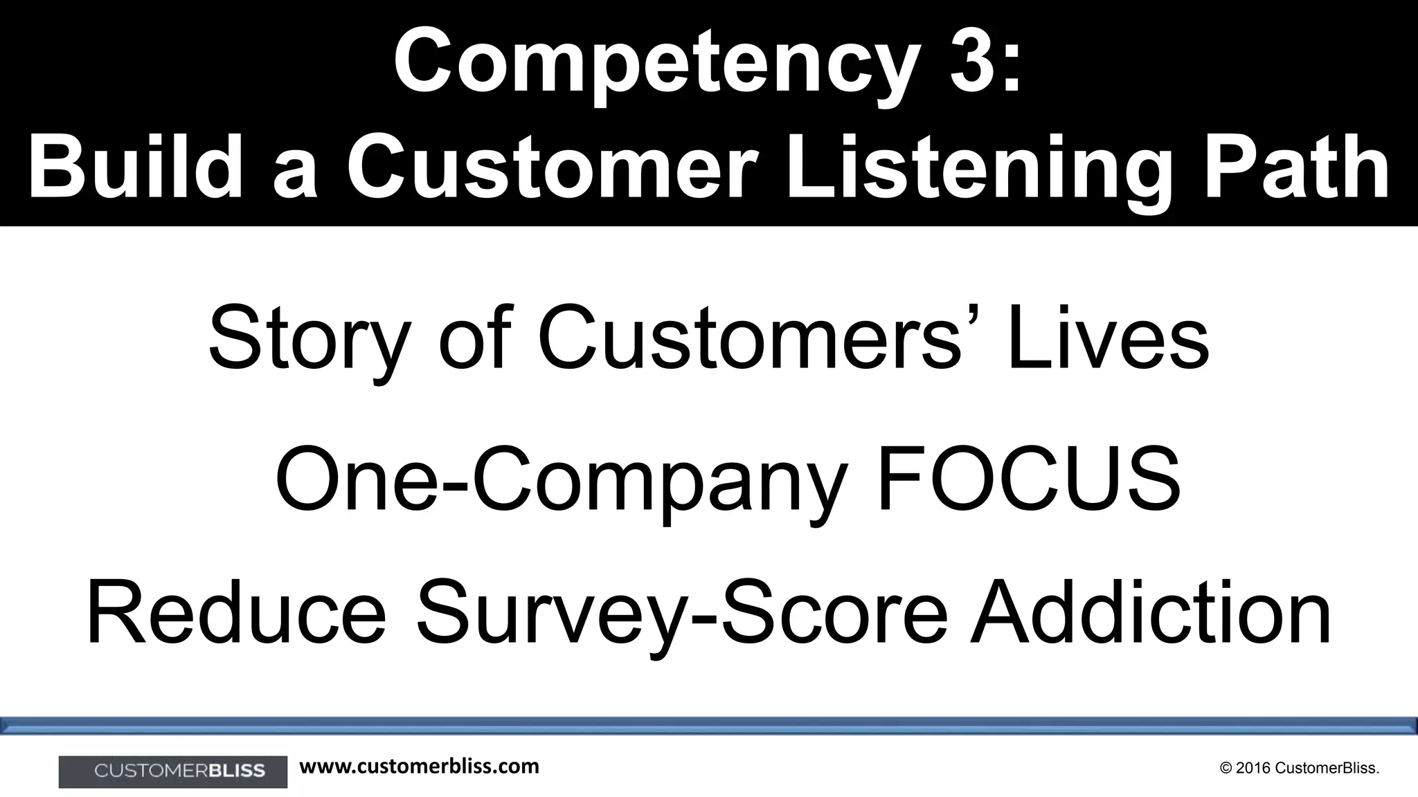 © 2016 CustomerBliss.www.customerbliss.com
Competency 3:
Build a Customer Listening Path
Story of Customers’ Lives
Reduce Survey-Score Addiction
One-Company FOCUS
 