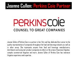 Jeanne Cullen: Perkins Coie Partner 
Jeanne Cullen of Perkins Coie is a partner in her firm and has dedicated her career to the 
quality representation of companies throughout the food and beverage industry as well as 
in other areas. She represents anyone from food and beverage manufacturers, 
distributors and consumer product companies to others in the areas of business litigation, 
complex commercial litigation and more. Jeanne Cullen of Perkins Coie has extensive 
litigation experience and expertise. 
 