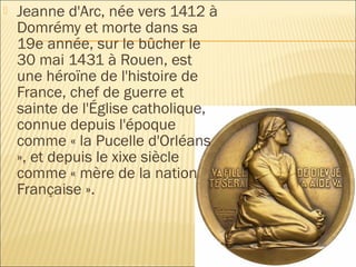    Jeanne d'Arc, née vers 1412 à
    Domrémy et morte dans sa
    19e année, sur le bûcher le
    30 mai 1431 à Rouen, est
    une héroïne de l'histoire de
    France, chef de guerre et
    sainte de l'Église catholique,
    connue depuis l'époque
    comme « la Pucelle d'Orléans
    », et depuis le xixe siècle
    comme « mère de la nation
    Française ».
 