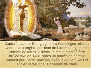    Capturée par les Bourguignons à Compiègne, elle est
    vendue aux Anglais par Jean de Luxembourg pour la
       somme de dix mille livres, et condamnée à être
       brûlée vive en 1431 après un procès en hérésie
     conduit par Pierre Cauchon, évêque de Beauvais et
            ancien recteur de l'Université de Paris.
 