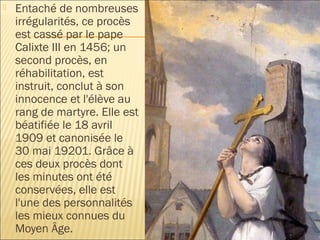    Entaché de nombreuses
    irrégularités, ce procès
    est cassé par le pape
    Calixte III en 1456; un
    second procès, en
    réhabilitation, est
    instruit, conclut à son
    innocence et l'élève au
    rang de martyre. Elle est
    béatifiée le 18 avril
    1909 et canonisée le
    30 mai 19201. Grâce à
    ces deux procès dont
    les minutes ont été
    conservées, elle est
    l'une des personnalités
    les mieux connues du
    Moyen Âge.
 