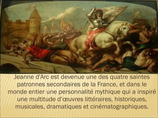 Jeanne d'Arc est devenue une des quatre saintes
  patronnes secondaires de la France, et dans le
monde entier une personnalité mythique qui a inspiré
  une multitude d’œuvres littéraires, historiques,
  musicales, dramatiques et cinématographiques.
 