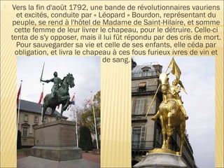    Vers la fin d'août 1792, une bande de révolutionnaires vauriens
      et excités, conduite par « Léopard » Bourdon, représentant du
    peuple, se rend à l'hôtel de Madame de Saint-Hilaire, et somme
     cette femme de leur livrer le chapeau, pour le détruire. Celle-ci
    tenta de s'y opposer, mais il lui fût répondu par des cris de mort.
      Pour sauvegarder sa vie et celle de ses enfants, elle céda par
     obligation, et livra le chapeau à ces fous furieux ivres de vin et
                                  de sang.
 