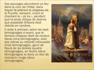    Ces sauvages allumèrent un feu
    dans la cour de l'hôtel, dans
    lequel ils jetèrent le chapeau de
    la Pucelle, dansant, criant et
    chantant le « çà ira », pendant
    que la seule relique de Jeanne
    que possédât Orléans était
    réduite en cendres.
   Il reste à préciser, selon les sept
    témoignages ci-avant, que le
    fameux chapeau était de couleur
    bleue (cinq témoignages), avec
    des rebras ou rebords retroussés
    (trois témoignages), garni de
    fleurs de lys dorées (quatre
    témoignages), en feutre (deux
    témoignages) et dans un étui de
    maroquin rouge (deux
    témoignages).
 