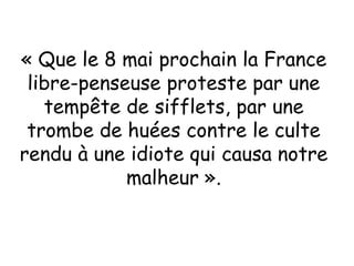 « Que le 8 mai prochain la France
libre-penseuse proteste par une
tempête de sifflets, par une
trombe de huées contre le culte
rendu à une idiote qui causa notre
malheur ».
 