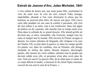 Extrait de Jeanne d’Arc, Jules Michelet, 1841
« Une enfant de douze ans, une toute jeune fille, confondant la
voix du cœur avec la voix du ciel, conçoit l'idée étrange,
improbable, absurde si l'on veut, d'exécuter la chose que les
hommes ne peuvent plus faire, de sauver son pays. Elle couve
cette idée pendant six ans sans la confier à personne, elle n'en
dit rien même à sa mère, rien à nul confesseur. Sans nul appui
de prêtres ou de s parents, elle marche tout ce temps seule avec
Dieu dans la solitude de ce grand dessein. Elle attend qu'elle ait
dix-huit ans, et alors, immuable, elle l'exécute, malgré tous les
siens et malgré tout le monde. Elle traverse la France ravagée et
déserte, les routes infestées de brigands; elle s'impose à la cour
de Charles VII, se jette dans la guerre; et, dans les camps qu'elle
n'a jamais vus, dans les combats, rien ne l'étonne; elle plonge
intrépide au milieu des épées; blessée toujours, découragée
jamais, elle rassure les vieux soldats, entraîne tout le peuple qui
devient soldat avec elle, et personne n'ose plus avoir peur de
rien. Tout est sauvé! La pauvre fille, de la chair pure et sainte de
ce corps délicat et tendre, a émoussé le fer, brisé l'épée ennemie,
couvert de son sein le sein de la France. »
 