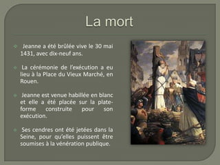     Jeanne a été brûlée vive le 30 mai
    1431, avec dix-neuf ans.

    La cérémonie de l’exécution a eu
    lieu à la Place du Vieux Marché, en
    Rouen.

    Jeanne est venue habillée en blanc
    et elle a été placée sur la plate-
    forme    construite    pour     son
    exécution.

    Ses cendres ont été jetées dans la
    Seine, pour qu’elles puissent être
    soumises à la vénération publique.
 