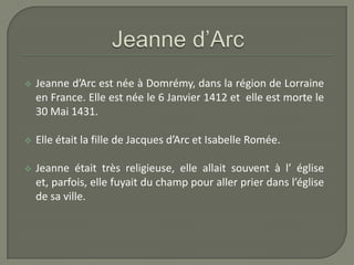    Jeanne d’Arc est née à Domrémy, dans la région de Lorraine
    en France. Elle est née le 6 Janvier 1412 et elle est morte le
    30 Mai 1431.

   Elle était la fille de Jacques d’Arc et Isabelle Romée.

   Jeanne était très religieuse, elle allait souvent à l’ église
    et, parfois, elle fuyait du champ pour aller prier dans l’église
    de sa ville.
 