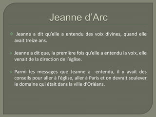  Jeanne a dit qu’elle a entendu des voix divines, quand elle
    avait treize ans.

   Jeanne a dit que, la première fois qu’elle a entendu la voix, elle
    venait de la direction de l’église.

   Parmi les messages que Jeanne a entendu, il y avait des
    conseils pour aller à l’église, aller à Paris et on devrait soulever
    le domaine qui était dans la ville d’Orléans.
 