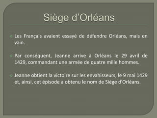    Les Français avaient essayé de défendre Orléans, mais en
    vain.

   Par conséquent, Jeanne arrive à Orléans le 29 avril de
    1429, commandant une armée de quatre mille hommes.

   Jeanne obtient la victoire sur les envahisseurs, le 9 mai 1429
    et, ainsi, cet épisode a obtenu le nom de Siège d’Orléans.
 