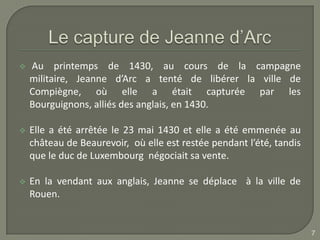    Au printemps de 1430, au cours de la campagne
    militaire, Jeanne d’Arc a tenté de libérer la ville de
    Compiègne, où elle a était capturée par les
    Bourguignons, alliés des anglais, en 1430.

   Elle a été arrêtée le 23 mai 1430 et elle a été emmenée au
    château de Beaurevoir, où elle est restée pendant l’été, tandis
    que le duc de Luxembourg négociait sa vente.

   En la vendant aux anglais, Jeanne se déplace à la ville de
    Rouen.


                                                                      7
 