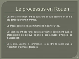    Jeanne a été emprisonnée dans une cellule obscure, et elle a
    été gardée par cinq hommes.

   Le procès contre elle a commencé le 9 janvier 1431.

   Dix séances ont été faites sans sa présence, seulement avec la
    présentation de preuve et elle a été accusée d’hérésie et
    d’assassinat.

   Le 5 avril, Jeanne a commencé       à perdre la santé due à
    l’ingestion d’aliments toxiques.



                                                                     8
 