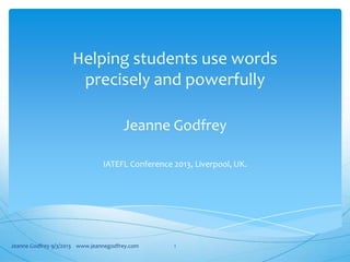 Helping students use words
precisely and powerfully
Jeanne Godfrey
IATEFL Conference 2013, Liverpool, UK.
Jeanne Godfrey 9/3/2013 www.jeannegodfrey.com 1
 