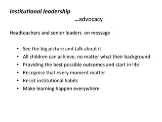 Institutional leadership … advocacy  Headteachers and senior leaders  on message See the big picture and talk about it All children can achieve, no matter what their background Providing the best possible outcomes and start in life Recognise that every moment matter Resist institutional habits Make learning happen everywhere 