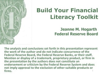 Build Your Financial Literacy Toolkit Jeanne M. Hogarth  Federal Reserve Board The analysis and conclusions set forth in this presentation represent the work of the author and do not indicate concurrence of the Federal Reserve Board, the Federal Reserve Banks, or their staff. Mention or display of a trademark, proprietary product, or firm in the presentation by the authors does not constitute an endorsement or criticism by the Federal Reserve System and does not imply approval to the exclusion of other suitable products or firms. 
