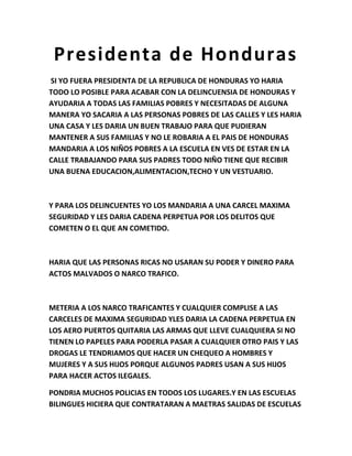 Presidenta de Honduras
SI YO FUERA PRESIDENTA DE LA REPUBLICA DE HONDURAS YO HARIA
TODO LO POSIBLE PARA ACABAR CON LA DELINCUENSIA DE HONDURAS Y
AYUDARIA A TODAS LAS FAMILIAS POBRES Y NECESITADAS DE ALGUNA
MANERA YO SACARIA A LAS PERSONAS POBRES DE LAS CALLES Y LES HARIA
UNA CASA Y LES DARIA UN BUEN TRABAJO PARA QUE PUDIERAN
MANTENER A SUS FAMILIAS Y NO LE ROBARIA A EL PAIS DE HONDURAS
MANDARIA A LOS NIÑOS POBRES A LA ESCUELA EN VES DE ESTAR EN LA
CALLE TRABAJANDO PARA SUS PADRES TODO NIÑO TIENE QUE RECIBIR
UNA BUENA EDUCACION,ALIMENTACION,TECHO Y UN VESTUARIO.

Y PARA LOS DELINCUENTES YO LOS MANDARIA A UNA CARCEL MAXIMA
SEGURIDAD Y LES DARIA CADENA PERPETUA POR LOS DELITOS QUE
COMETEN O EL QUE AN COMETIDO.

HARIA QUE LAS PERSONAS RICAS NO USARAN SU PODER Y DINERO PARA
ACTOS MALVADOS O NARCO TRAFICO.

METERIA A LOS NARCO TRAFICANTES Y CUALQUIER COMPLISE A LAS
CARCELES DE MAXIMA SEGURIDAD YLES DARIA LA CADENA PERPETUA EN
LOS AERO PUERTOS QUITARIA LAS ARMAS QUE LLEVE CUALQUIERA SI NO
TIENEN LO PAPELES PARA PODERLA PASAR A CUALQUIER OTRO PAIS Y LAS
DROGAS LE TENDRIAMOS QUE HACER UN CHEQUEO A HOMBRES Y
MUJERES Y A SUS HIJOS PORQUE ALGUNOS PADRES USAN A SUS HIJOS
PARA HACER ACTOS ILEGALES.
PONDRIA MUCHOS POLICIAS EN TODOS LOS LUGARES.Y EN LAS ESCUELAS
BILINGUES HICIERA QUE CONTRATARAN A MAETRAS SALIDAS DE ESCUELAS

 