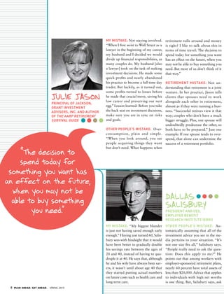 MY MIStaKe: Not staying involved.          retirement rolls around and money
                                                           “When I first went to Wall Street as a     is tight? I like to talk about this in
                                                           lawyer in the beginning of my career,      terms of time travel: The decision to
                                                           my husband and I decided we would          spend today for something you want
                                                           divide up financial responsibilities, as   has an effect on the future, when you
                                                           many couples do. My husband [also          may not be able to buy something you
                                                           a lawyer] took on the task of making       need. But most of us don’t think of it
                                                           investment decisions. He made some         that way.”
                                                           quick profits and nearly abandoned
                                                           his practice to become a full-time day
                                                                                             RetIReMeNt MIStaKe: Not un-
                                                           trader. But luckily, as it turned out,
                                                                                             derstanding that retirement is a joint
                                                           some profits turned to losses before
                                                                                             venture. In her practice, Jason tells
                               JUlIe JAsoN                 he made that crucial move, saving his
                                                           law career and preserving our nest
                                                                                             clients that spouses need to work
                                                                                             alongside each other in retirement,
                               PRINCIPaL Of jaCKSON,
                                                           egg.” Lesson learned: Before you take
                                                                                             almost as if they were running a busi-
                               gRaNt INVeStMeNt
                               adVISeRS, INC. aNd aUthOR   the back seat on investment decisions,
                                                                                             ness. “Successful retirees view it that
                               Of the aaRP RetIReMeNt      make sure you are in sync on risksway; couples who don’t have a much
                               SURVIVaL gUIde              and goals.                        bigger struggle. Plus, one spouse will
                                                                                             undoubtedly predecease the other, so
                                                           OtheR PeOPLe’S MIStaKe: Over- both have to be prepared.” Just one
                                                           consumption, plain and simple. example: If one spouse tends to over-
                                                           “When you look around, you see spend, that alone can undermine the
                                                           people acquiring things they want success of a retirement portfolio.
                                                           but don’t need. What happens when
     “t decision to
       he
     spend today for
 something you want has
an effect on the future,
  when you may not be
  able to buy something                                                                               dAllAs
                                                                                                      sAlIsBURY
        you need.”                                                                                    PReSIdeNt aNd CeO,
                                                                                                      eMPLOYee BeNefIt
                                                                                                      ReSeaRCh INStItUte (eBRI)
                                                           MY MIStaKe: “My biggest blunder            OtheR PeOPLe’S MIStaKe: Au-
                                                           is just not having saved enough early      tomatically assuming that all of the
                                                           enough.” Having just turned 60, Salis-     investment advice you see in the me-
                                                           bury sees with hindsight that it would     dia pertains to your situation. “It’s
                                                           have been better to gradually double       not one size fits all,” Salisbury says.
                                                           his savings rate between the ages of       “People really need to ask the ques-
                                                           20 and 40, instead of having to qua-       tion: Does this apply to me? ” He
                                                           druple it at 40. He says that, although    points out that among workers with
                                                           he and his wife have always been sav-      employer-sponsored retirement plans,
                                                           ers, it wasn’t until about age 40 that     nearly 60 percent have total assets of
                                                           they started putting actual numbers        less than $20,000. Advice that applies
                                                           on future costs such as health care and    to individuals with high net worths
                                                           long-term care.                            is one thing. But, Salisbury says, ask
 8   PLAN AHEAD. GET AHEAD.   SPRING 2010
 