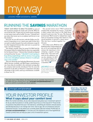 my way
       LESSONS FROM SuCCESSFuL SAvERS




RuNNING THE SavinGS MARATHON
tOdaY jaCK WOLf IS aBLe tO LaUgh at some of                         His second smart move? Wolf realized he
the investment mistakes he made early in his life. When he       needed help managing his money. “I decided
was in his late 20s, “I spent way too much money investing       it didn’t matter how much of The Wall Street
in real estate trusts and oil wells,” he says. “I should have    Journal I read every day,” he says. The financial
just taken that money up in an airplane and thrown it out        professional Wolf turned to helped him imple-
the window.”                                                     ment an investment strategy that relied on a bal-
   Now the 56-year-old executive with the Dallas-area Di-        anced portfolio. It proved a smart move:
rective Corporation is on a much surer path. In fact, he’s       The two have worked together for
on track to realize his goal of an early retirement at age 60.   22 years.
So what happened between then and now to account for                Over those years, Wolf has seen
such a reversal of fortune?                                      firsthand what compounding may
   Two things, actually. Once he turned 30, Wolf had the         do, so it’s not surprising that he
V8 moment when he realized that he alone was responsible         stresses the importance of de-
for his financial future. “I [knew] that I should not depend     veloping a regular savings
on Social Security,” he says. “I	decided	I	wasn’t	going	to	      habit early. “You start early
keep	doing	stupid	things	with	my	money.	I	was	going	             and you do whatever you
to	be	more	disciplined	and	put	whatever	I	could	put	             can do, whether it’s $25
                                                                 or a hundred dollars,” he
away	every	month.”
                                                                 says. “It’s not a sprint. It’s
   That was about the time Individual Retirement Accounts
                                                                 a marathon.”
(IRAs) became available, and Wolf began contributing to
one. Soon after, he enrolled in the retirement savings plan
his company had recently introduced. Now he saves the            JaCk wolf believes
maximum in the plan at Directive Corporation and takes           that not every increase
                                                                 in your salary should
advantage of the yearly catch-up contributions available         equate to an increase in
to those over 50.                                                your lifestyle.




  The next issue of Plan Ahead. Get Ahead will only be available electronically!
  To make sure you receive yours, go to principal.com/planahead/email and
  log in to confirm or provide your email address.


                                                                                                                What WILL YOU dO tO
         principal.com/planahead                                                                                SaVe MONeY ON thIS
                                                                                                              YeaR’S faMILY VaCatION?


  your inVestor profile                                                                                        Shop more carefully for the best
                                                                                                               airfares and hotel rates.

  What it says about your comfort level                                                                        Still visit favorite destinations, but
  When the market stumbles, do you lose sleep worrying about your investment options?                          travel in the off-season.
  Or do you take fluctuations in stride, preferring to focus on the long term? Those kinds
  of questions help determine your risk tolerance, something all investors should assess                       Take a staycation and explore
  periodically because it can change over time—due to age, life circumstances and your                         attractions close to home.
  retirement horizon. To see where you currently stand, take the Investor Profile Quiz at
  principal.com/planahead/quiz. In minutes you’ll be aligned to one of five hypothetical                       Skip this year’s vacation.
  investor profiles that can help you plan a mix of investment options.
                                                                                                              gO tO PRINCIPaL.COM/PLaNahead/POLL
                                                                                                              tO VOte aNd VIeW ReSULtS. YOU MaY
                                                                                                              ChOOSe MORe thaN ONe ReSPONSe.

12   PLAN AHEAD. GET AHEAD.   SPRING 2010
 