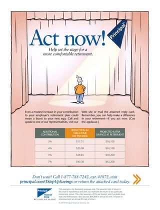 Act now!      Help set the stage for a
                 more comfortable retirement.




  even a modest increase in your contribution                web site or mail the attached reply card.
  to your employer’s retirement plan could                   Remember, you can help make a difference
  mean a boost to your nest egg. call and                    in your retirement—if you act now. (cue
  speak to one of our representatives, visit our             the applause.)

                                               ReductIoN IN
                addItIoNal                                                    PRojected extRa
                                                 take-home
               coNtRIbutIoN                                                SavINGS at RetIRemeNt
                                                Pay PeR week

                     3%                              $17.31                          $18,100

                     4%                              $23.08                          $24,100

                     5%                              $28.85                          $30,200

                     7%                              $40.38                          $42,200




       Don’t wait! Call 1-877-788-7242, ext. 41872, visit
principal.com/3StepUpSavings or return the attached card today.
                               this example is for illustrative purposes only. the assumed rate of return in
                               this chart is hypothetical and does not represent the return of any particular
                               investment option. this chart assumes a 25% tax bracket, which includes local,
                               state and federal taxes. also assumes $40,000 in annual income, 10 years to
                               retirement and an annual 8% rate of return.
                               © 2010 Principal financial Services, Inc.
 