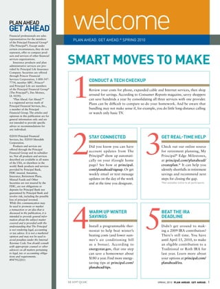 Financial professionals are sales
representatives for the members
of the Principal Financial Group®
                                           welcome
                                           PLAN AHEAD. GET AHEAD.® SPRING 2010
(The Principal®). Except under
certain circumstances, they do not




                                        SMaRt MOVeS tO MaKe
represent, offer or compare prod-
ucts and services of other financial
services organizations.
    Insurance products and plan
administrative services are pro-
vided by Principal Life Insurance




                                          1
Company. Securities are offered
through Princor Financial
Services Corporation, 1-800-547-
7754, member SIPC. Princor®
                                                        CONdUCt a teCh CheCKUP
and Principal Life are members
of the Principal Financial Group®                       Review your costs for phone, expanded cable and Internet services, then shop
(The Principal®), Des Moines,
IA 50392.                                               around for savings. According to Consumer Reports magazine, savvy shoppers
    “Plan Ahead. Get Ahead.®”                           can save hundreds a year by consolidating all three services with one provider.
is a registered service mark of                         Plans can be difficult to compare so do your homework. And be aware that
Principal Financial Services, Inc.,
a member of the Principal                               bundling may not make sense if, for example, you do little long-distance calling
Financial Group. The articles and                       or watch only basic TV.
opinions in this publication are for
general information only and are
not intended to provide specific
advice or recommendations for




                                          2                                                   3
any individual.

©2010 Principal Financial
Services, Inc. ©2010 Meredith
                                                        StaY CONNeCted                                   get ReaL-tIMe heLP
Corporation.
    Products and services are                           Did you know you can have                        Check out our online source
offered through the Principal
Financial Group and its subsidiar-
                                                        account updates from The                         for retirement planning, My
ies. Not all products and services                      Principal® show up automati-                     Principal ® Edge Milestones,
described are available in all states                   cally on your iGoogle home                       at principal.com/planahead/
of the USA, or elsewhere in the
world. Bank products and services                       page? See how at principal.                      createplan.* It can help you
provided by Principal Bank,                             com/planahead/signup. Or get                     identify shortfalls in retirement
FDIC insured. Annuities,
                                                        weekly email or text message                     savings and recommend next
Insurance, Retirement Plans,
Mutual Funds and Other                                  updates on the day of the week                   steps for closing the gap.
Securities are not insured by the                       and at the time you designate.                   *Not available online to all participants
FDIC, are not obligations or
deposits for Principal Bank nor
guaranteed by Principal Bank and
involve risk, including the possible
loss of principal invested.




                                          4                                                   5
While this communication may
be used to promote or market
a transaction or an idea that is
discussed in the publication, it is                     WaRM UP WINteR                                   Beat the IRa
intended to provide general infor-                      SaVINgS                                          deadLINe
mation about the subject matter
covered and is provided with the
understanding that The Principal                        Install a programmable ther-                     Didn’t get around to mak-
is not rendering legal, accounting                      mostat to help beat winter’s                     ing a 2009 IRA contribution?
or tax advice. It is not a marketed
opinion and may not be used to                          heating costs (and lower sum-                    There’s still time. You have
avoid penalties under the Internal                      mer’s air conditioning bill                      until April 15, 2010, to make
Revenue Code. You should consult
                                                        as a bonus). According to                        an eligible contribution to a
with appropriate counsel or other
advisors on all matters pertaining                      energystar.gov, that one step                    Traditional or Roth IRA for
to legal, tax or accounting obliga-                     can save a homeowner about                       last year. Learn more about
tions and requirements.
#9479122011
                                                        $180 a year. Find more energy-                   your options at principal.com/
                                                        saving tips at principal.com/                    planahead/ira.
                                                        planahead/tips.



                                        EE 8397 Q110C                                                  SPRING 2010 PLAN AHEAD. GET AHEAD.            1
 