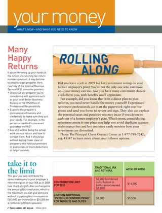 your money
          WHAT’S NEW—AND WHAT YOu NEED TO KNOW




many
happy
returns
If you’re throwing up your hands at
the notion of crunching tax-return
numbers yourself, it may be time
to shop for a tax preparer. Here,            Did you leave a job in 2009 but keep retirement savings in your
courtesy of the Internal Revenue             former employer’s plan? You’re not the only one who can move
Service (IRS), are some pointers:
                                             on—your money can too. And you have many convenient choices
•		 heck out any preparer you’re
   C
   considering with agencies such            available to you, with benefits you’ll appreciate.
   as your local Better Business               For example, did you know that with a direct plan-to-plan
   Bureau or the IRS Office of               rollover, you need never handle the money yourself? Experienced
   Professional Responsibility.              retirement professionals can start the paperwork right over the
•		 xamine the preparer’s
   	
   E                                         phone and send you forms to review and sign. They also can explain
   professional affiliations and
                                             the potential taxes and penalties you may incur if you choose to
   credentials to make sure they suit
   your needs. For example, is the           cash out of a former employer’s plan. What’s more, consolidating
   person accredited to represent            retirement assets in one place may help you avoid duplicate account
   you before the IRS?                       maintenance fees and lets you more easily monitor how your
•		 sk who will be doing the actual
   	
   A                                         investments are diversified.
   work on your return and how to              Phone The Principal Client Contact Center at 1-877-788-7242,
   contact them. And it should go
                                             ext. 45347 to learn more about your rollover options.
   without saying: Steer clear of
   preparers who hold out promises
   or guarantees of more deductions
   or larger refunds.




take it to                                                              TradiTional ira
the limit
This year you can contribute the
                                                                        and roTh ira
                                                                                               401(k) or 403(b)


same maximums to your employer’s                                         $5,000 (combined
retirement plan or your IRA as in 2009     ConTribuTion limiT            contribution to
                                                                                                $16,500
(see chart at right). Also unchanged is    for 2010                      both cannot exceed
the annual gift tax exclusion, which is                                  $5,000)
the maximum you can give someone
without triggering tax consequences        limiT on addiTional
($13,000 per individual or $26,000 for
                                           “CaTCh-up ConTribuTions”      $1,000                 $5,500
                                           for Those 50 and older
a combined gift from spouses).
2   PLAN AHEAD. GET AHEAD.   SPRING 2010
 
