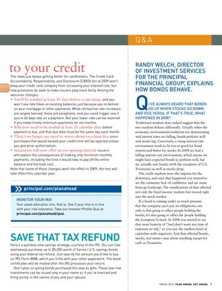 Q&A


to your credit                                                               randy welCh, direCTor
                                                                             of invesTmenT serviCes
The news just keeps getting better for cardholders. The Credit Card          for The prinCipal
Accountability, Responsibility, and Disclosure (CARD) Act of 2009 won’t
keep your credit card company from increasing your interest rate, but        finanCial group, explains         ®



new provisions do seek to make issuers play more fairly. Among the           how bonds behave.


                                                                             Q
welcome changes:
•	 	 ou’ll	be	notified	at	least	45	days	before	a	rate	jump, and you
   Y
   won’t see rate hikes on existing balances just because you’re behind             i’ve always heard ThaT bonds
   on your mortgage or other payments. While retroactive rate increases             go up when sToCks go down
   are largely banned, there are exceptions, and you could trigger one if    and viCe versa. if ThaT’s True, whaT
   you’re 60 days late on a payment. But your lower rate can be restored     happened in 2008?
   if you make timely minimum payments for six months.                       Traditional wisdom does indeed suggest that the
•	 	 ills	now	need	to	be	mailed	at	least	21	calendar	days before
   B                                                                         two markets behave differently. Usually when the
   payment is due, and that due date must be the same day each month.        economic environment/conditions are deteriorating
•	 	 here’s	no	longer	any	need	to	worry	about	over-limit	fees since
   T                                                                         and interest rates are falling, bonds perform well
   purchases that would exceed your credit limit will be rejected unless     and stocks lag. Conversely, a rising-interest-rate
   you give prior authorization.                                             environment tends to be not so good for bond
•	 	 tatements	will	now	offer	an	eye-opening	tutorial: Issuers
   S                                                                         returns and better for stocks. In 2008 we had a
   will explain the consequences of making only minimum monthly              falling interest-rate environment, which means we
   payments, including the time it would take to pay off the entire          might have expected bonds to perform well, but
   balance and the total cost.                                               we actually saw bonds (with the exception of U.S.
Note that some of these changes went into effect in 2009; the rest will      Treasuries) as well as stocks drop.
take effect this calendar year.                                                 The credit markets were the impetus for the
                                                                             downturn, and once that happened you started to
                                                                             see the consumer lack of confidence and see some
         principal.com/planahead                                             firms go bankrupt. The ramifications of that affected
                                                                             not only the fixed-income markets but moved right
                                                                             into the stock market.
    moniTor your mix                                                            If a bond is coming under so much pressure
    Your asset allocation mix, that is. See if your mix is in line           that the company can’t pay its obligations, not
    with your risk tolerance. Take our Investor Profile Quiz at              only is that going to affect people holding the
    principal.com/planahead/quiz.                                            bonds, it’s also going to affect the people holding
                                                                             the [company’s] stock. In 2008 you started to see
                                                                             that mass hysteria of “[we] don’t want any type of
                                                                             exposure to risk,” so you saw the markets kind of


SaVe that tax RefUNd
                                                                             capitulate with negativity. And that affected bonds,
                                                                             stocks, real estate—just about anything except for
                                                                             cash or Treasuries.
Here’s a painless new savings strategy, courtesy of the IRS. You can now
seamlessly purchase up to $5,000 worth of Series I u.S. savings bonds
using your federal tax refund. Just specify the amount you’d like to buy
on IRS Form 8888, which you’ll file with your other paperwork. The bond
certificates will be mailed after the IRS processes your return.
    Don’t plan on giving bonds purchased this way as gifts. These low-risk
investments can be issued only in your name or, if you’re married and
filing jointly, in the names of you and your spouse.
                                                                                             SPRING 2010 PLAN AHEAD. GET AHEAD.   3
 