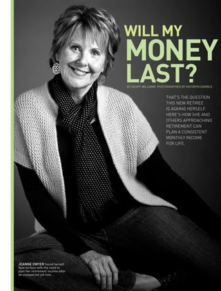 WILL MY
                                   MONeY
                                   LaSt?
                                   BY GEOFF WILLIAMS PHOTOGRAPHED BY KATHRYN GAMBLE


                                                         thAt’s the Question
                                                         this new retiree
                                                         is Asking herself.
                                                         here’s how she And
                                                         others ApproAching
                                                         retirement cAn
                                                         plAn A consistent
                                                         monthly income
                                                         for life.




Jeanne dwyer found herself
face-to-face with the need to
plan her retirement income after
an unexpected job loss.
 
