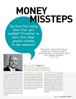 MONeY
                          MISStePS
          “You know that saying,
              ‘learn from your
         mistakes’? It’s better to
             learn from other
             people’s mistakes.
            It’s less expensive.”
                                                                       we couldn’t agree more. so we
                                                                         polled four financial experts
                                                                     and asked them to come clean about
                                                                           their biggest mistakes.
                                                                                            by dave kirChner




                                         ed slott
                                         CPa, hOSt Of the WeBSIte irahelp.cOm aNd
                                         aUthOR Of StaY RICh fOR LIfe!: gROWINg &
                                         PROteCtINg YOUR MONeY IN tURBULeNt tIMeS
MY MIStaKe: “Oh, that’s easy. Not        OtheR PeOPLe’S MIStaKe: Not              RetIReMeNt MIStaKe: Not having
starting early enough to put away for    opening a Roth IRA. “Any young per-      a financial professional who under-
retirement. When I was in my 20s, I      son now—or any person, really—who        stands ways to distribute savings once
worked for a small accounting firm,      is not taking advantage of the Roth is   you retire. “It’s the way you take it out
and one of the guys told me—you’ve       missing a huge opportunity to keep [at   that determines how much you get to
got to start putting away for retire-    least some of] their retirement money    keep and how much goes to the gov-
ment. I said nah, I won’t be able to     tax-free. When you’re in retirement,     ernment.” Slott is in the business of
touch that money till I’m 59½. By then   that’s when you need every cent the      training financial professionals through
I’ll be ready for the nursing home.”     most. That’s the worst possible time     his IRA Leadership Program. It’s an
Today at age 55, Slott says he’s had     to have to share every dollar you take   opportunity for them to learn how to
to put the pedal to the metal to make    out with the government.”                better help their clients hold on to and
up for those lost years. “Now every                                               manage their money in the distribu-
time I put money away, I say I wish                                               tion phase.
I could have done that when I was in
my 20s.”
                                                                                                        SPRING 2010 PLAN AHEAD. GET AHEAD.   7
 
