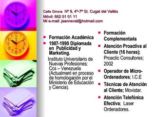Calle Girona   Nº 9, 4º-7ª St. Cugat del Vallès Móvil: 662 01 01 11 Mi e-mail: jeanneval@hotmail.com Formación Académica 1987-1990 Diplomada en  Publicidad y Marketing.  Instituto Universitario de Nuevas Profesiones ; Ccs – Venezuela (Actualment en proceso de homologación por el Ministerio de Educación y Ciencia). Formación Complementaria Atención Proactiva al Cliente (16 horas);  Proactic Consultores;  2002 Operador de Micro-Ordenadores ; I.C.E Técnicas de Atención al Cliente;   Movistar. Atención Telefónica Efectiva ;  Laser  Ordenadores. 