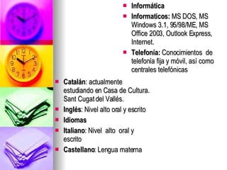 Catalán : actualmente estudiando en Casa de Cultura. Sant Cugat del Vallés. Inglés :   Nivel alto oral y escrito  Idiomas Italiano : Nivel  alto  oral y  escrito  Castellano : Lengua materna  Informática Informaticos:  MS DOS, MS Windows 3.1, 95/98/ME, MS Office 2003, Outlook Express, Internet. Telefonía:  Conocimientos  de telefonía fija y móvil, así como centrales telefónicas  