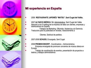 Mi experiencia en España 2006   RESTAURANTE JAPONÉS “MATSU”. Sant Cugat del Vallés. 2007  ALTAECO IBÈRICA  S.l.   Administrativa . Sant Cugat del Vallès Atención a los 5 holding de la empresa de Italia con clientes, empresas y distribuidores en España. Trabajos de Marketing. Oficinista. Asistencia a la Gerencia. Traducción para la publicidad en revistas. Asesoramiento a  Clientes. Solicitud de pedidos.  2007-2008  SCHUSS , Encargada, Sant Cugat 2008  PROMOCONCERT  , Coordinadora – Admisnistrativa. Empresa encargada de promover conciertos de música clásica en Europa. Trabajo de coordinación de eventos, presentación de proyectos a teatros y trabajos administrativos  