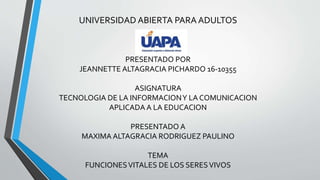 UNIVERSIDAD ABIERTA PARA ADULTOS
PRESENTADO POR
JEANNETTE ALTAGRACIA PICHARDO 16-10355
ASIGNATURA
TECNOLOGIA DE LA INFORMACIONY LA COMUNICACION
APLICADA A LA EDUCACION
PRESENTADO A
MAXIMA ALTAGRACIA RODRIGUEZ PAULINO
TEMA
FUNCIONESVITALES DE LOS SERESVIVOS
 