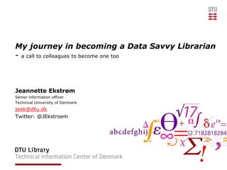My journey in becoming a Data Savvy Librarian
- a call to colleagues to become one too
Jeannette Ekstrøm
Senior information officer
Technical University of Denmark
jeek@dtu.dk
Twitter: @JEkstroem
 
