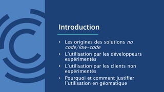 Introduction
• Les origines des solutions no
code/low-code
• L’utilisation par les développeurs
expérimentés
• L’utilisation par les clients non
expérimentés
• Pourquoi et comment justifier
l’utilisation en géomatique
 