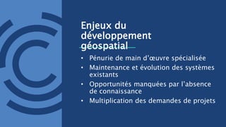 Enjeux du
développement
géospatial
• Pénurie de main d’œuvre spécialisée
• Maintenance et évolution des systèmes
existants
• Opportunités manquées par l’absence
de connaissance
• Multiplication des demandes de projets
 