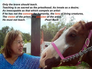 Only the brave should teach. Teaching is as sacred as the priesthood; As innate as a desire; As inescapable as that which compels an artist: If he has not the  concern  for humanity, the  love  of living creatures,  The  vision  of the priest, the  passion  of the artist, He must not teach.  -Pearl Buck 