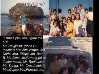 100 Islands Corregidor trip In these pictures, figure them out: Mr. Religioso, (not a CL teacher) Mrs.Zita Visque, Ms Dorie, Mrs. Pilapil, Ms. Beth B.,Ms.Alma, Mr.Gureng,(di pa doctor noon), Mr. Rochester, Mr. Sunga, Mr. Cruz,(hidden), Mrs.Capco,Mrs.Pensica,etc. 3/1990 