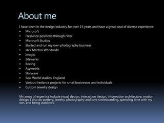 About me	I have been in the design industry for over 15 years and have a great deal of diverse experience:MicrosoftFreelance positions through FilterMicrosoft StudiosStarted and run my own photography businessJack Morton Worldwide ImagioSitewerksBoeingAsymetrixStarwaveReal World studios, EnglandVarious freelance projects for small businesses and individualsCustom Jewelry designMy areas of expertise include visual design, interaction design, information architecture, motion design. I also do pottery, jewelry, photography and love snowboarding, spending time with my son, and being outdoors.