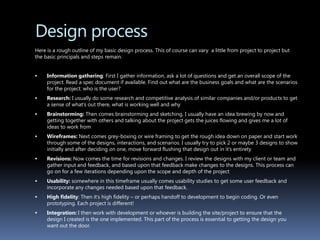 Design process	Here is a rough outline of my basic design process. This of course can vary  a little from project to project but the basic principals and steps remain.Information gathering: First I gather information, ask a lot of questions and get an overall scope of the project. Read a spec document if available. Find out what are the business goals and what are the scenarios for the project: who is the user?Research: I usually do some research and competitive analysis of similar companies and/or products to get a sense of what’s out there, what is working well and whyBrainstorming: Then comes brainstorming and sketching. I usually have an idea brewing by now and getting together with others and talking about the project gets the juices flowing and gives me a lot of ideas to work fromWireframes: Next comes grey-boxing or wire framing to get the rough idea down on paper and start work through some of the designs, interactions, and scenarios. I usually try to pick 2 or maybe 3 designs to show initially and after deciding on one, move forward flushing that design out in it’s entiretyRevisions: Now comes the time for revisions and changes. I review the designs with my client or team and gather input and feedback, and based upon that feedback make changes to the designs. This process can go on for a few iterations depending upon the scope and depth of the projectUsability: somewhere in this timeframe usually comes usability studies to get some user feedback and incorporate any changes needed based upon that feedback. High fidelity: Then it’s high fidelity – or perhaps handoff to development to begin coding. Or even prototyping. Each project is different!Integration: I then work with development or whoever is building the site/project to ensure that the design I created is the one implemented. This part of the process is essential to getting the design you want out the door.