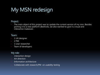 My MSN redesignProject: The main object of this project was to update the current version of my msn. Besides porting it to a new platform (Bedrock), we also wanted to give it a visual and interactive makeover. Team: 1 UX designer