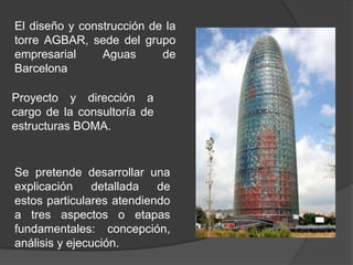 El diseño y construcción de la
torre AGBAR, sede del grupo
empresarial     Aguas      de
Barcelona

Proyecto y dirección a
cargo de la consultoría de
estructuras BOMA.


Se pretende desarrollar una
explicación     detallada  de
estos particulares atendiendo
a tres aspectos o etapas
fundamentales: concepción,
análisis y ejecución.
 