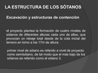 LA ESTRUCTURA DE LOS SÓTANOS

Excavación y estructuras de contención


el proyecto plantea la formación de cuatro niveles de
sótanos de diferentes alturas cada uno de ellos, que
provocan un rebaje total desde de la cota inicial del
terreno en torno a los 17m de altura.

primer nivel de sótano es referido a nivel de proyecto
como semisótano, de tal modo que el más bajo de los
sótanos es referido como el sótano 3.
 