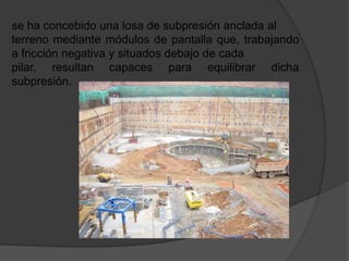 se ha concebido una losa de subpresión anclada al
terreno mediante módulos de pantalla que, trabajando
a fricción negativa y situados debajo de cada
pilar, resultan capaces para equilibrar dicha
subpresión.
 