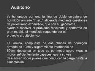 Auditorio

se ha optado por una lámina de doble curvatura en
hormigón armado “in situ” aligerada mediante casetones
de poliestireno expandido, que con su geometría,
ayuda a resolver el problema resistente y conforma en
gran medida el montículo requerido por el
proyecto arquitectónico.

La lámina, compuesta de dos chapas de hormigón
armado de 10cm y aligeramiento intermedio de
60cm, descansa en todo su perímetro sobre vigas o
muros suficientemente capaces, que a su vez
descansan sobre pilares que conducen la carga hasta la
cimentación.
 