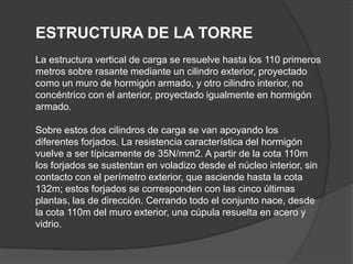 ESTRUCTURA DE LA TORRE
La estructura vertical de carga se resuelve hasta los 110 primeros
metros sobre rasante mediante un cilindro exterior, proyectado
como un muro de hormigón armado, y otro cilindro interior, no
concéntrico con el anterior, proyectado igualmente en hormigón
armado.

Sobre estos dos cilindros de carga se van apoyando los
diferentes forjados. La resistencia característica del hormigón
vuelve a ser típicamente de 35N/mm2. A partir de la cota 110m
los forjados se sustentan en voladizo desde el núcleo interior, sin
contacto con el perímetro exterior, que asciende hasta la cota
132m; estos forjados se corresponden con las cinco últimas
plantas, las de dirección. Cerrando todo el conjunto nace, desde
la cota 110m del muro exterior, una cúpula resuelta en acero y
vidrio.
 