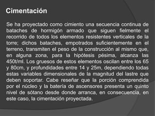 Cimentación
Se ha proyectado como cimiento una secuencia continua de
bataches de hormigón armado que siguen fielmente el
recorrido de todos los elementos resistentes verticales de la
torre; dichos bataches, empotrados suficientemente en el
terreno, transmiten el peso de la construcción al mismo que,
en alguna zona, para la hipótesis pésima, alcanza las
450t/ml. Los gruesos de estos elementos oscilan entre los 65
y 80cm, y profundidades entre 14 y 25m, dependiendo todas
estas variables dimensionales de la magnitud del lastre que
deben soportar. Cabe reseñar que la porción comprendida
por el núcleo y la batería de ascensores presenta un quinto
nivel de sótano desde donde arranca, en consecuencia, en
este caso, la cimentación proyectada.
 