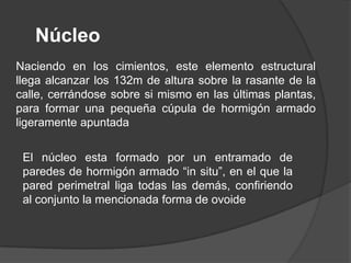 Núcleo
Naciendo en los cimientos, este elemento estructural
llega alcanzar los 132m de altura sobre la rasante de la
calle, cerrándose sobre si mismo en las últimas plantas,
para formar una pequeña cúpula de hormigón armado
ligeramente apuntada

 El núcleo esta formado por un entramado de
 paredes de hormigón armado “in situ”, en el que la
 pared perimetral liga todas las demás, confiriendo
 al conjunto la mencionada forma de ovoide
 