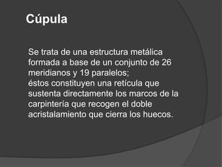 Cúpula

Se trata de una estructura metálica
formada a base de un conjunto de 26
meridianos y 19 paralelos;
éstos constituyen una retícula que
sustenta directamente los marcos de la
carpintería que recogen el doble
acristalamiento que cierra los huecos.
 
